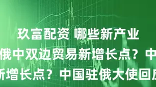 玖富配资 哪些新产业有望成为俄中双边贸易新增长点？中国驻俄大使回应