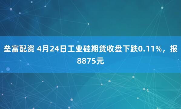 垒富配资 4月24日工业硅期货收盘下跌0.11%，报8875元