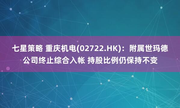 七星策略 重庆机电(02722.HK)：附属世玛德公司终止综合入帐 持股比例仍保持不变