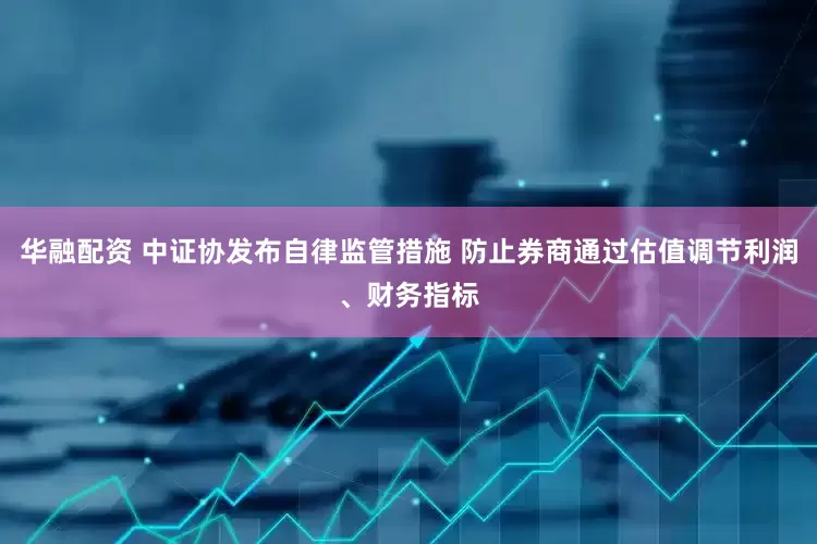 华融配资 中证协发布自律监管措施 防止券商通过估值调节利润、财务指标