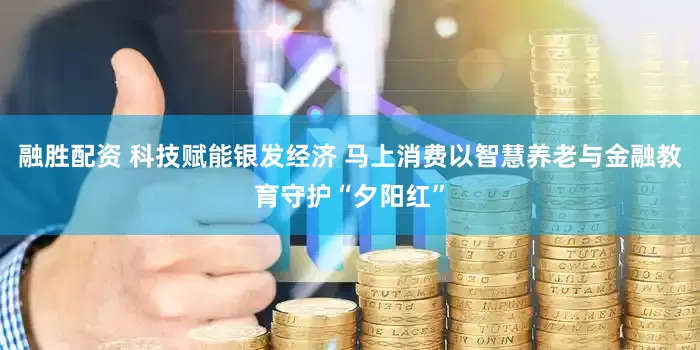 融胜配资 科技赋能银发经济 马上消费以智慧养老与金融教育守护“夕阳红”