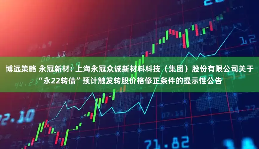 博远策略 永冠新材: 上海永冠众诚新材料科技(集团)股份有限公司关于“永22转债”预计触发转股价格修正条件的提示性公告