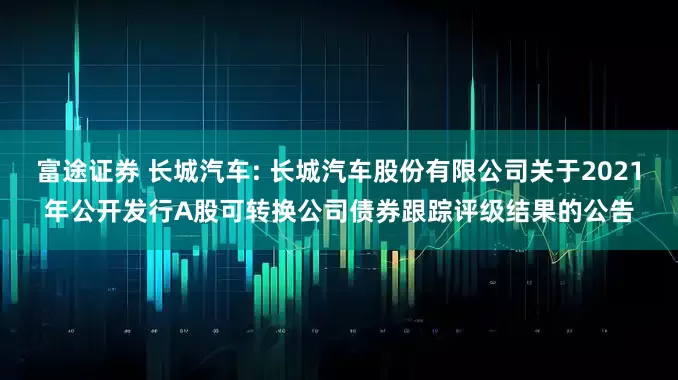 富途证券 长城汽车: 长城汽车股份有限公司关于2021年公开发行A股可转换公司债券跟踪评级结果的公告