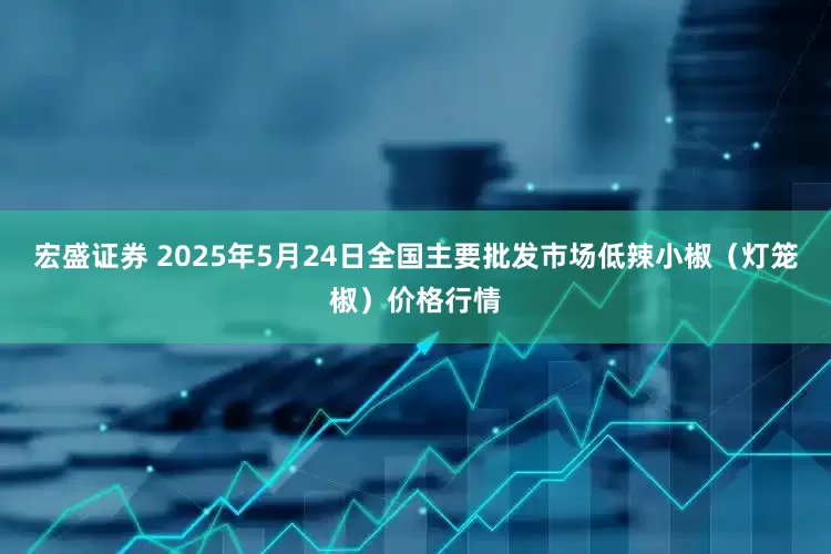 宏盛证券 2025年5月24日全国主要批发市场低辣小椒（灯笼椒）价格行情
