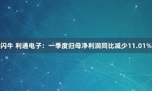 闪牛 利通电子：一季度归母净利润同比减少11.01%