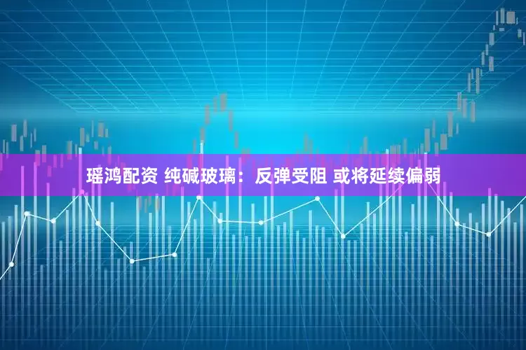瑶鸿配资 纯碱玻璃：反弹受阻 或将延续偏弱
