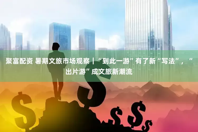 聚富配资 暑期文旅市场观察｜“到此一游”有了新“写法”，“出片游”成文旅新潮流