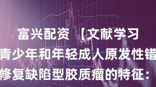 富兴配资 【文献学习】儿童、青少年和年轻成人原发性错配修复缺陷型胶质瘤的特征：一项多队列研究