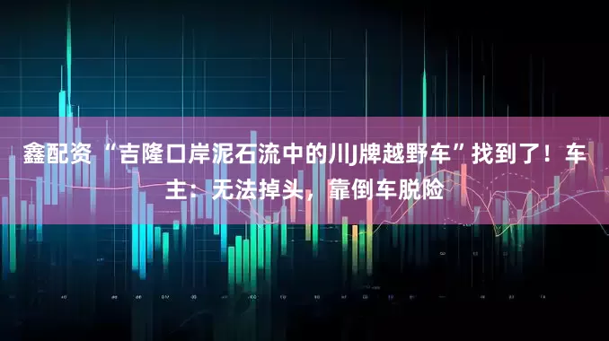 鑫配资 “吉隆口岸泥石流中的川J牌越野车”找到了！车主：无法掉头，靠倒车脱险