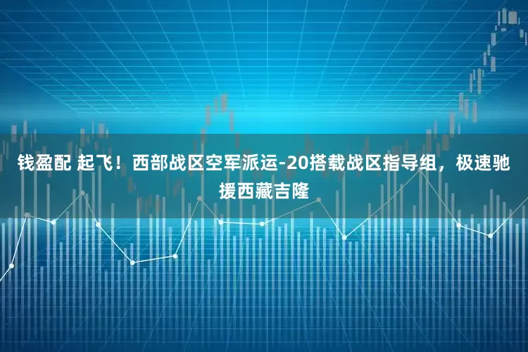 钱盈配 起飞!西部战区空军派运-20搭载战区指导组,极速驰援西藏吉隆